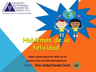 Hablemos de la
  felicidad
  Ideas claves para los niños en su
construcción de felicidad personal
Autor: Psic. Isabel Pizaña Cantú
 