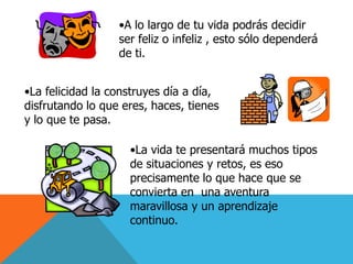 •A lo largo de tu vida podrás decidir
                  ser feliz o infeliz , esto sólo dependerá
                  de ti.


•La felicidad la construyes día a día,
disfrutando lo que eres, haces, tienes
y lo que te pasa.

                    •La vida te presentará muchos tipos
                    de situaciones y retos, es eso
                    precisamente lo que hace que se
                    convierta en una aventura
                    maravillosa y un aprendizaje
                    continuo.
 