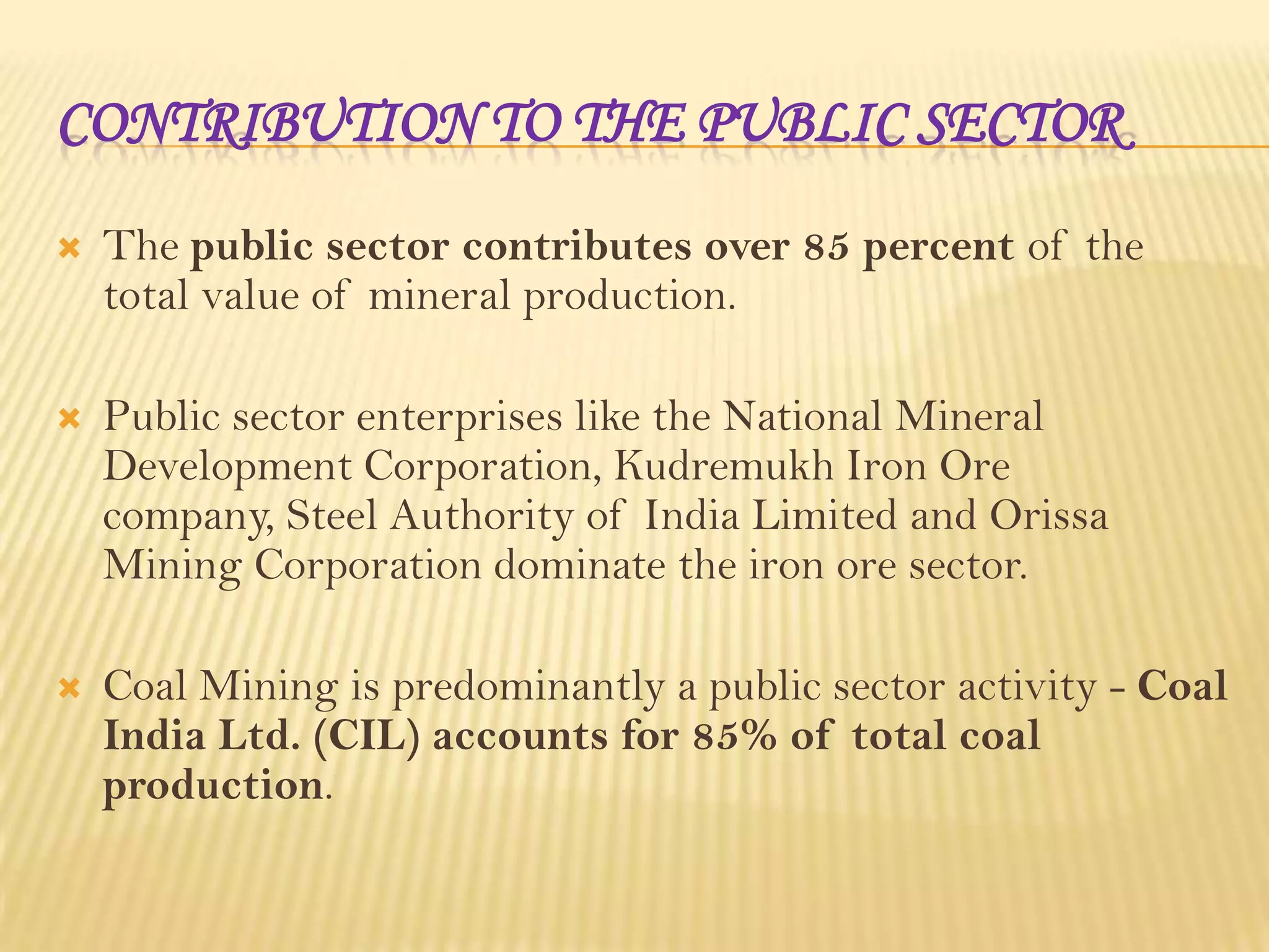 CONTRIBUTION TO THE PUBLIC SECTOR


The public sector contributes over 85 percent of the
total value of mineral production.



Public sector enterprises like the National Mineral
Development Corporation, Kudremukh Iron Ore
company, Steel Authority of India Limited and Orissa
Mining Corporation dominate the iron ore sector.



Coal Mining is predominantly a public sector activity - Coal
India Ltd. (CIL) accounts for 85% of total coal
production.

 