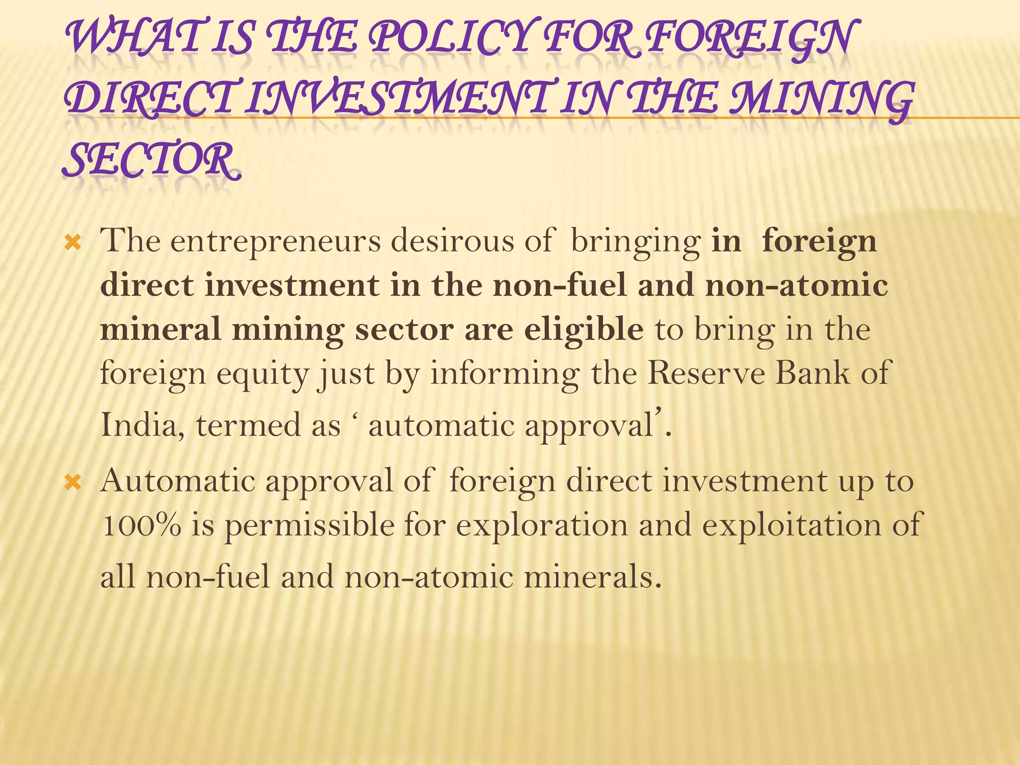 WHAT IS THE POLICY FOR FOREIGN
DIRECT INVESTMENT IN THE MINING
SECTOR


The entrepreneurs desirous of bringing in foreign
direct investment in the non-fuel and non-atomic
mineral mining sector are eligible to bring in the
foreign equity just by informing the Reserve Bank of
India, termed as ‘ automatic approval’.



Automatic approval of foreign direct investment up to
100% is permissible for exploration and exploitation of
all non-fuel and non-atomic minerals.

 