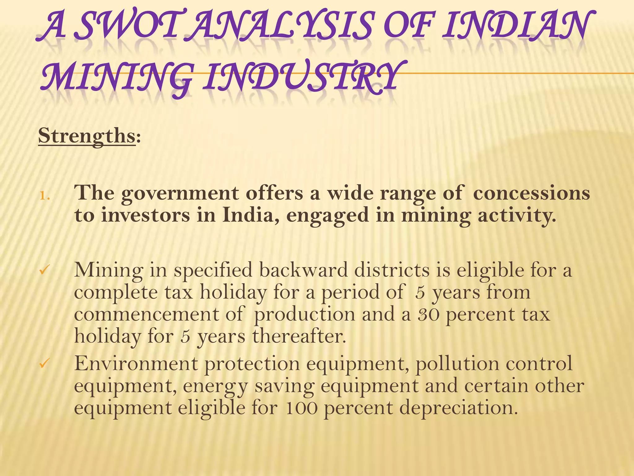 A SWOT ANALYSIS OF INDIAN
MINING INDUSTRY
Strengths:
1.

The government offers a wide range of concessions
to investors in India, engaged in mining activity.



Mining in specified backward districts is eligible for a
complete tax holiday for a period of 5 years from
commencement of production and a 30 percent tax
holiday for 5 years thereafter.
Environment protection equipment, pollution control
equipment, energy saving equipment and certain other
equipment eligible for 100 percent depreciation.



 
