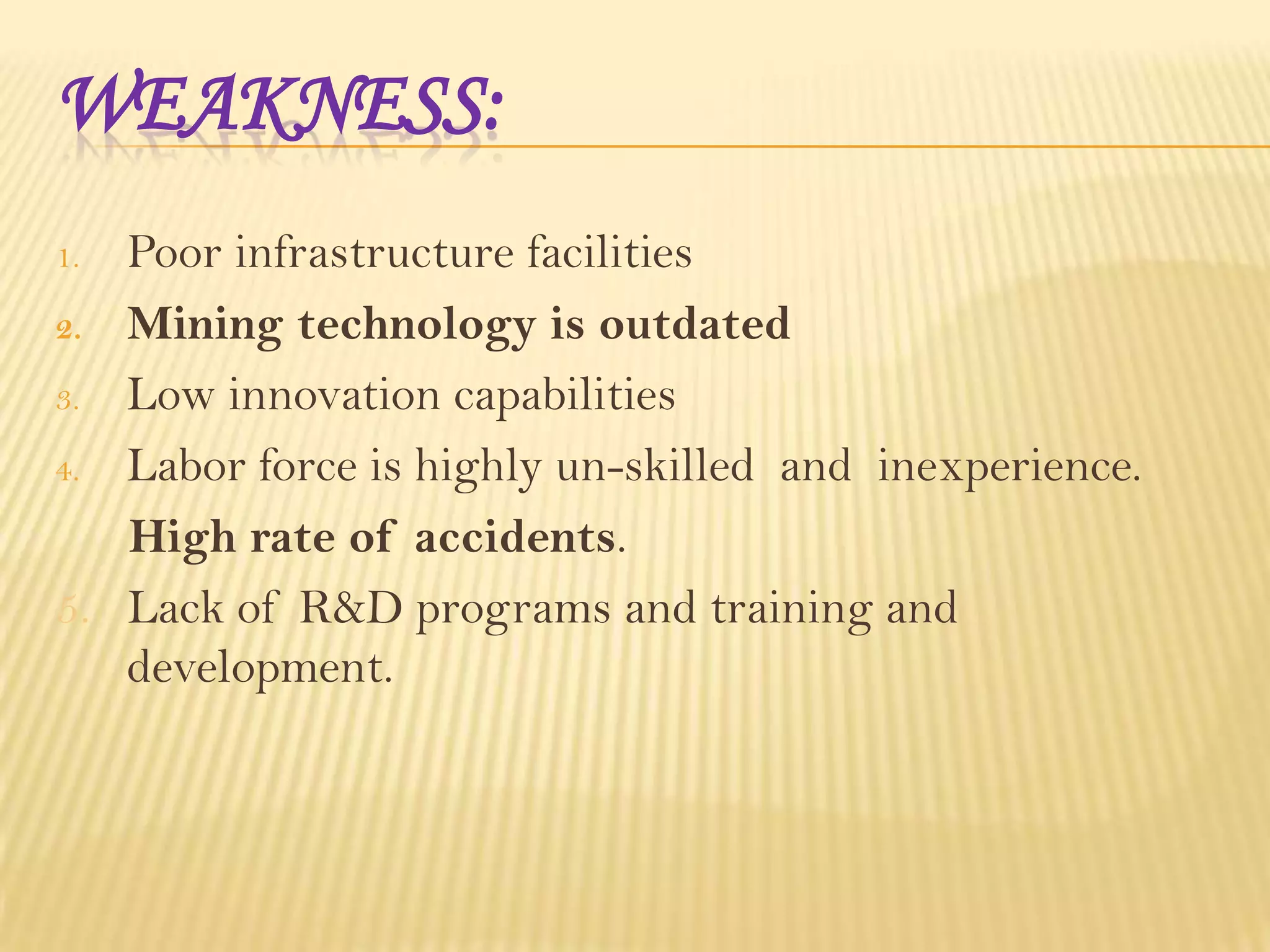 WEAKNESS:
Poor infrastructure facilities
2. Mining technology is outdated
3. Low innovation capabilities
4. Labor force is highly un-skilled and inexperience.
High rate of accidents.
5. Lack of R&D programs and training and
development.
1.

 