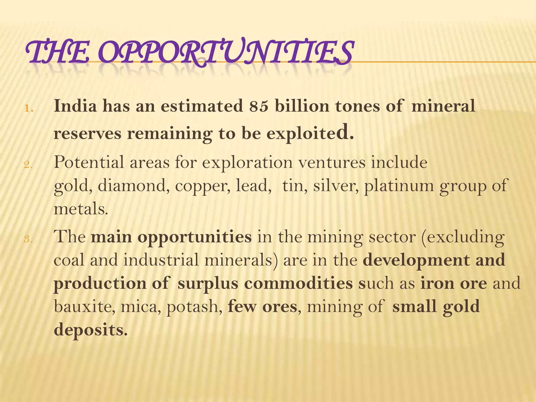 THE OPPORTUNITIES
1.

2.

3.

India has an estimated 85 billion tones of mineral
reserves remaining to be exploited.
Potential areas for exploration ventures include
gold, diamond, copper, lead, tin, silver, platinum group of
metals.
The main opportunities in the mining sector (excluding
coal and industrial minerals) are in the development and
production of surplus commodities such as iron ore and
bauxite, mica, potash, few ores, mining of small gold
deposits.

 