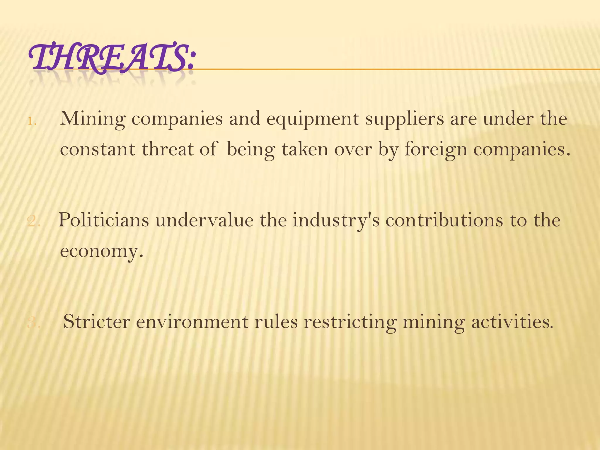 THREATS:
1.

Mining companies and equipment suppliers are under the
constant threat of being taken over by foreign companies.

2. Politicians undervalue the industry's contributions to the
economy.
3. Stricter environment rules restricting mining activities.

 