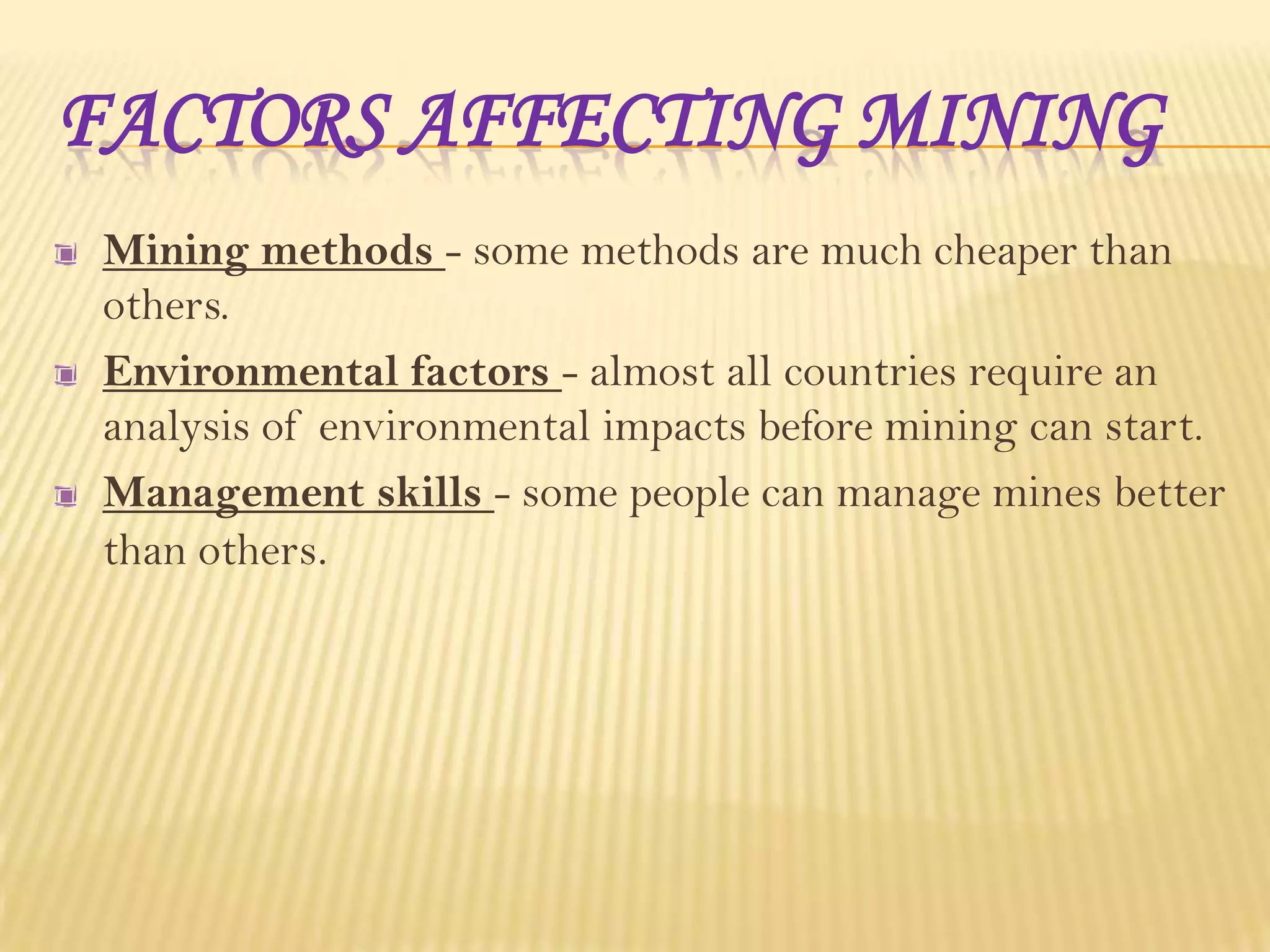 FACTORS AFFECTING MINING
Mining methods - some methods are much cheaper than
others.
Environmental factors - almost all countries require an
analysis of environmental impacts before mining can start.
Management skills - some people can manage mines better
than others.

 