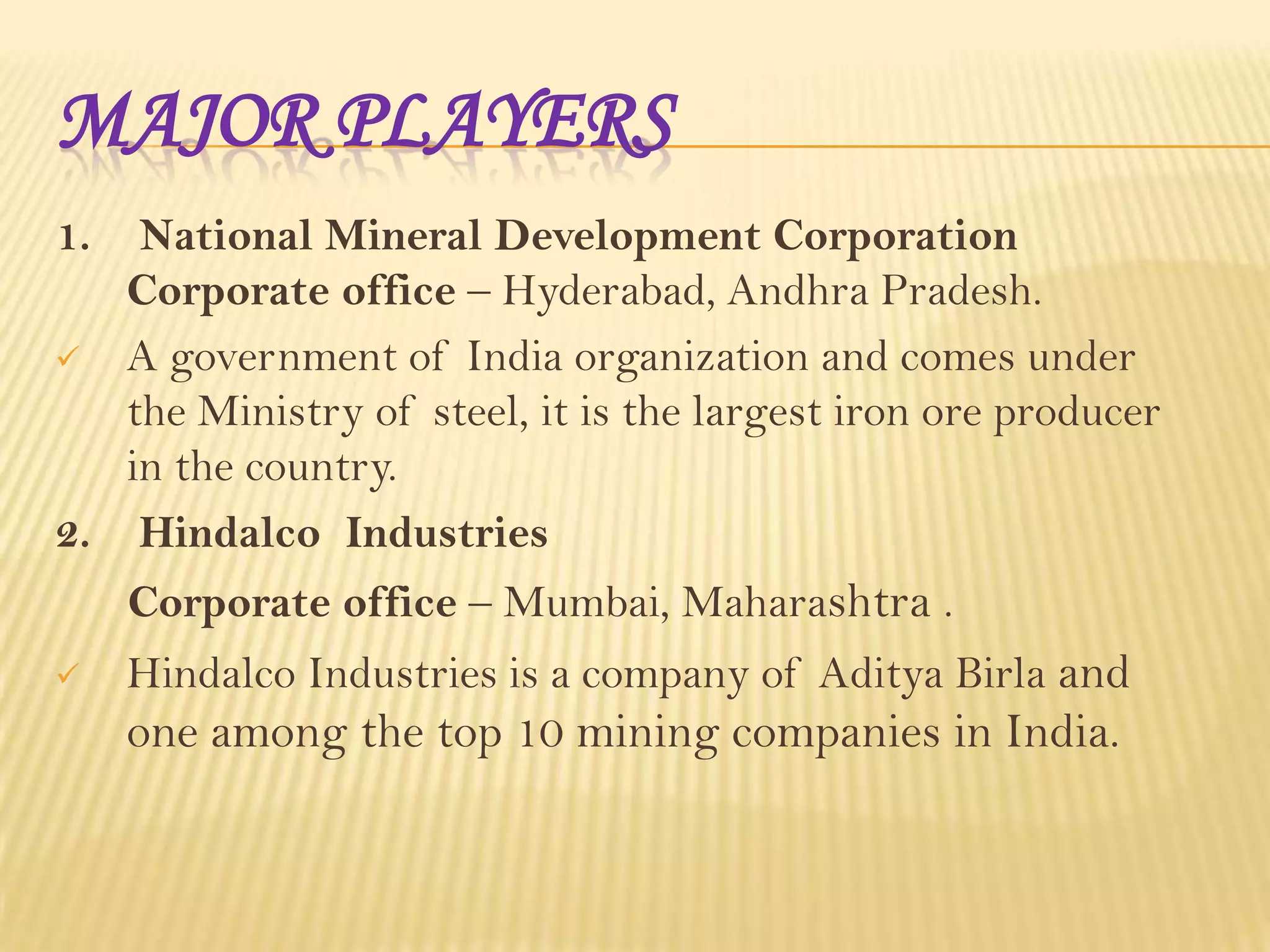 MAJOR PLAYERS
1.

National Mineral Development Corporation
Corporate office – Hyderabad, Andhra Pradesh.
 A government of India organization and comes under
the Ministry of steel, it is the largest iron ore producer
in the country.
2. Hindalco Industries
Corporate office – Mumbai, Maharashtra .


Hindalco Industries is a company of Aditya Birla and

one among the top 10 mining companies in India.

 