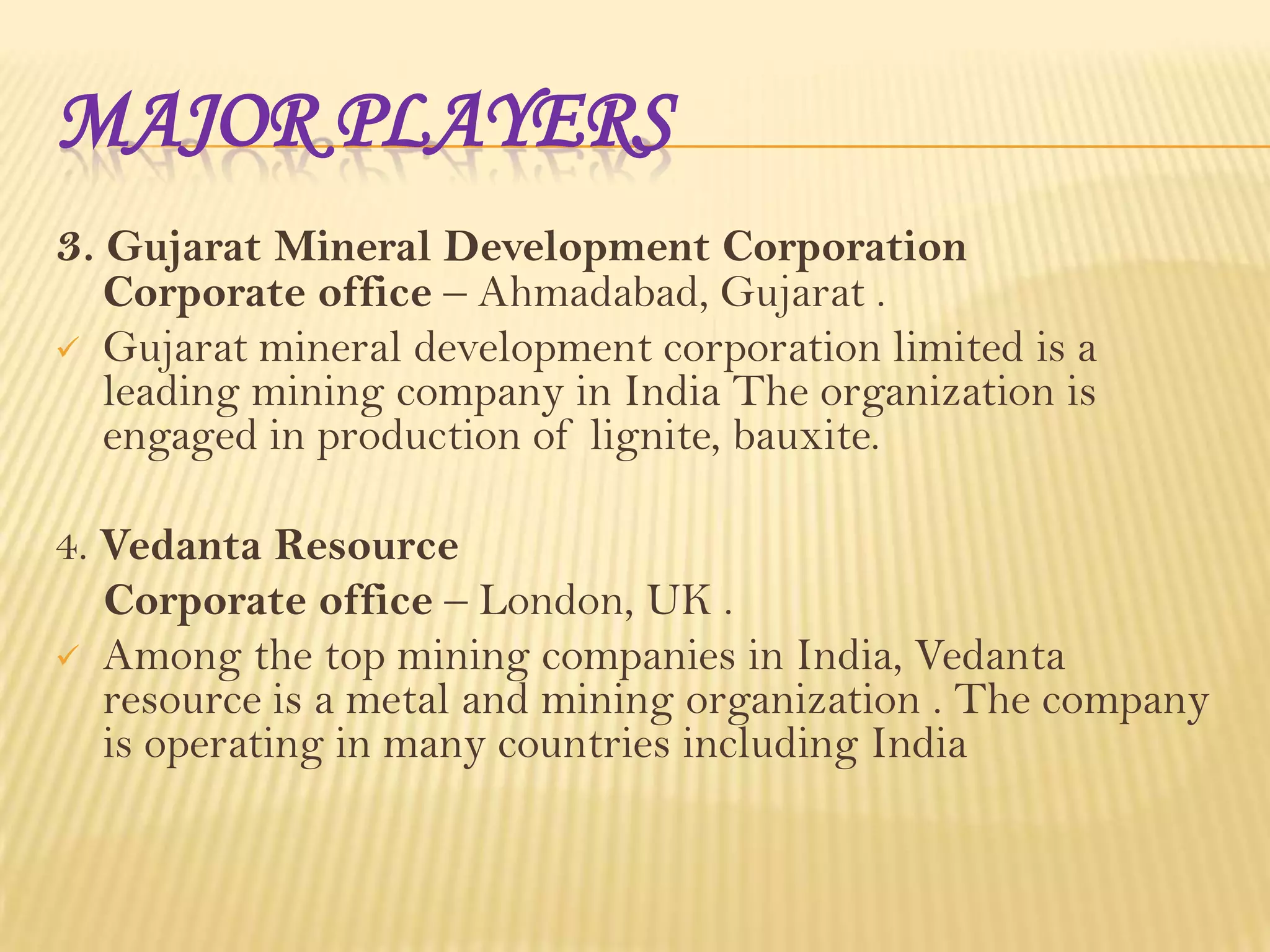 MAJOR PLAYERS
3. Gujarat Mineral Development Corporation


Corporate office – Ahmadabad, Gujarat .
Gujarat mineral development corporation limited is a
leading mining company in India The organization is
engaged in production of lignite, bauxite.

4. Vedanta Resource
Corporate office – London, UK .
 Among the top mining companies in India, Vedanta
resource is a metal and mining organization . The company
is operating in many countries including India

 