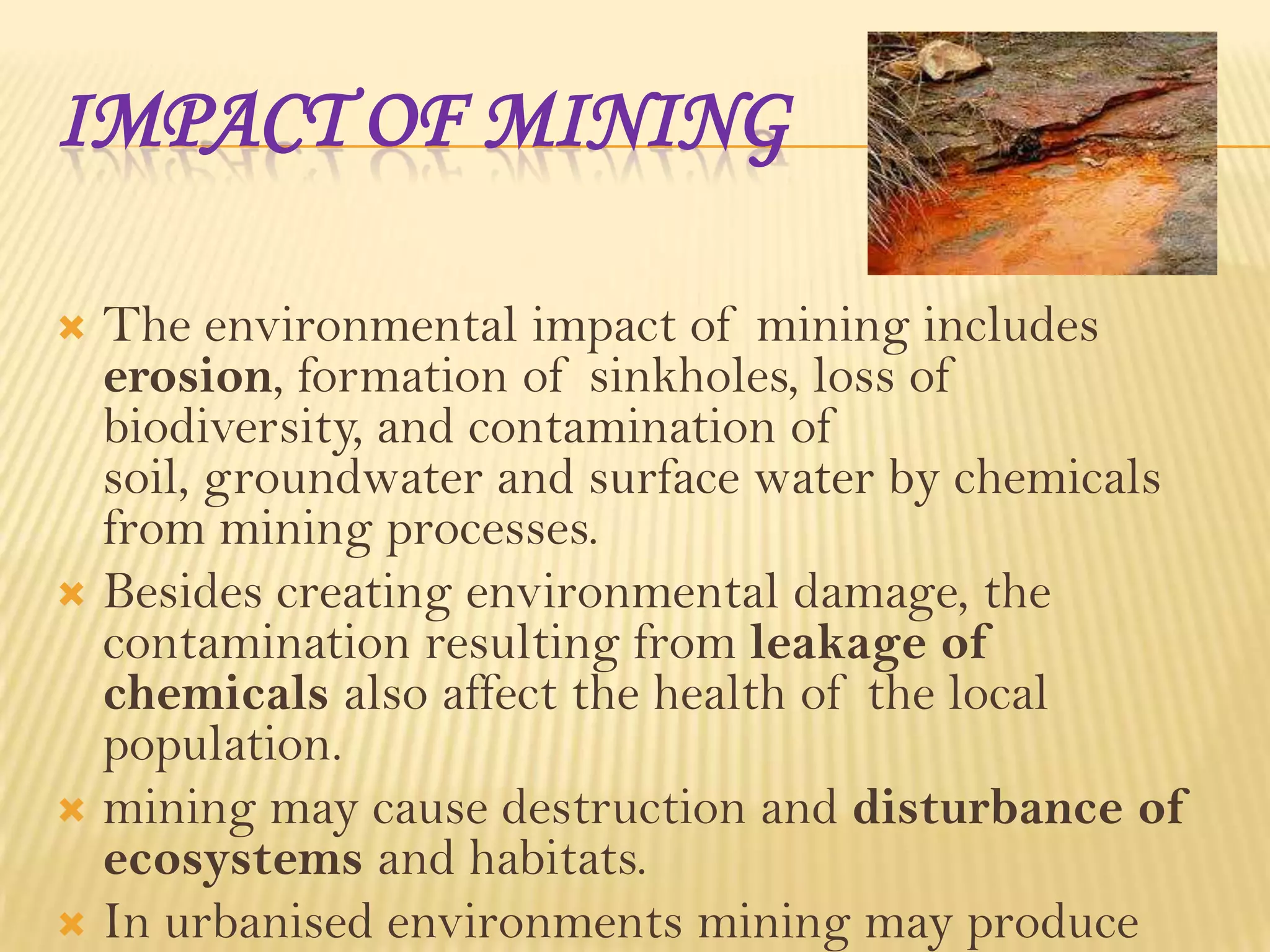 IMPACT OF MINING
The environmental impact of mining includes
erosion, formation of sinkholes, loss of
biodiversity, and contamination of
soil, groundwater and surface water by chemicals
from mining processes.
 Besides creating environmental damage, the
contamination resulting from leakage of
chemicals also affect the health of the local
population.
 mining may cause destruction and disturbance of
ecosystems and habitats.
 In urbanised environments mining may produce


 