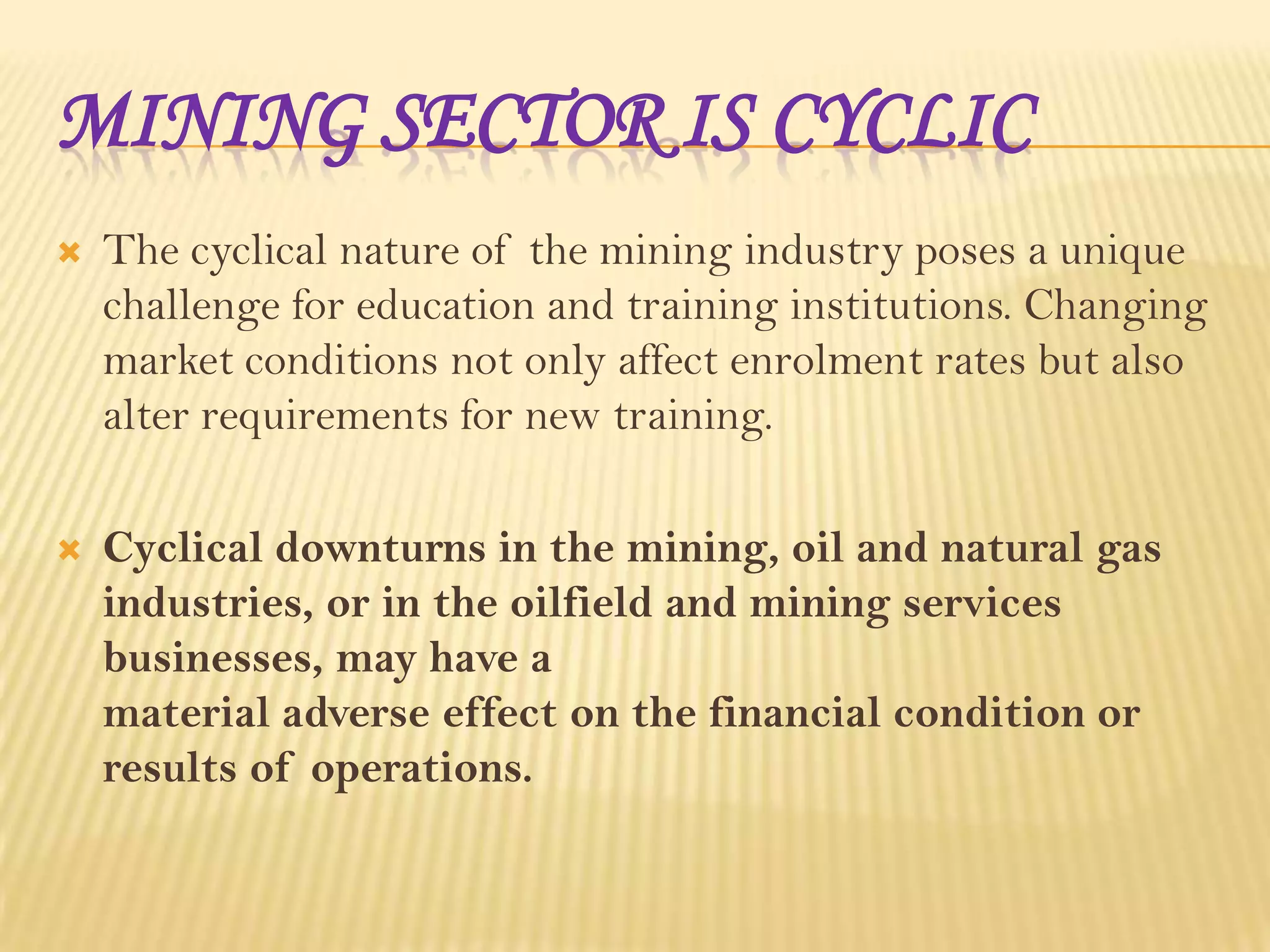 MINING SECTOR IS CYCLIC


The cyclical nature of the mining industry poses a unique
challenge for education and training institutions. Changing
market conditions not only affect enrolment rates but also
alter requirements for new training.



Cyclical downturns in the mining, oil and natural gas
industries, or in the oilfield and mining services
businesses, may have a
material adverse effect on the financial condition or
results of operations.

 