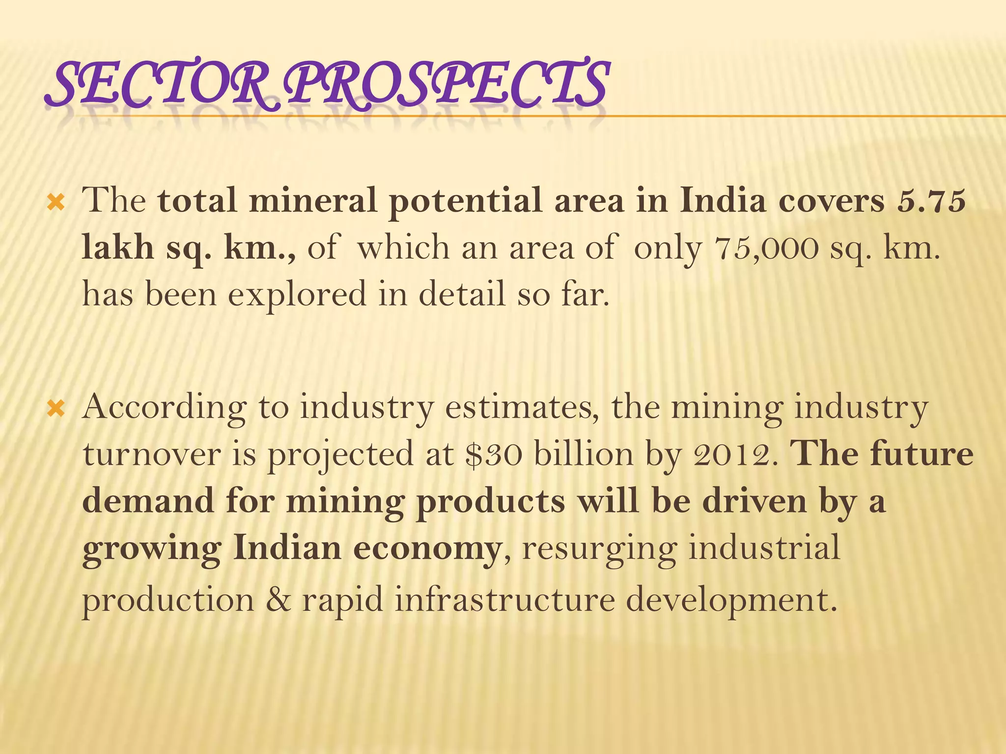SECTOR PROSPECTS


The total mineral potential area in India covers 5.75
lakh sq. km., of which an area of only 75,000 sq. km.
has been explored in detail so far.



According to industry estimates, the mining industry
turnover is projected at $30 billion by 2012. The future
demand for mining products will be driven by a
growing Indian economy, resurging industrial
production & rapid infrastructure development.

 