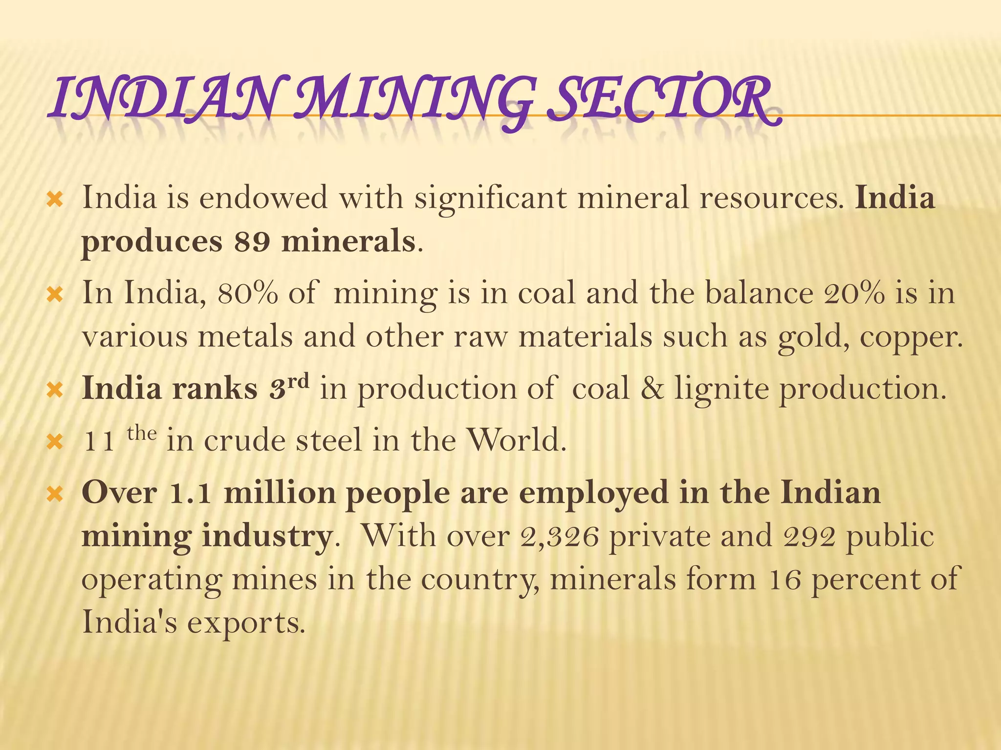 INDIAN MINING SECTOR









India is endowed with significant mineral resources. India
produces 89 minerals.
In India, 80% of mining is in coal and the balance 20% is in
various metals and other raw materials such as gold, copper.
India ranks 3rd in production of coal & lignite production.
11 the in crude steel in the World.
Over 1.1 million people are employed in the Indian
mining industry. With over 2,326 private and 292 public
operating mines in the country, minerals form 16 percent of
India's exports.

 