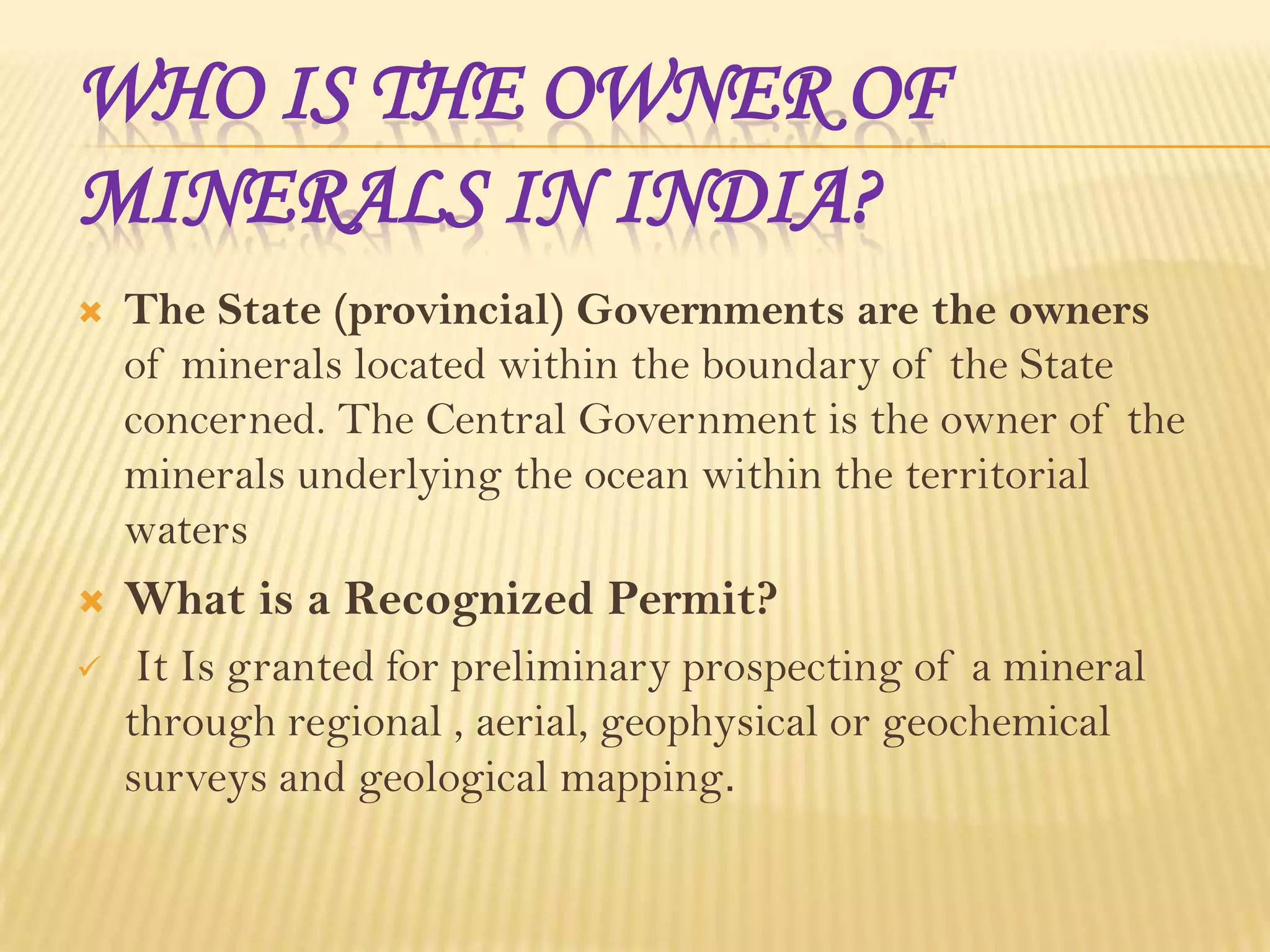 WHO IS THE OWNER OF
MINERALS IN INDIA?


The State (provincial) Governments are the owners
of minerals located within the boundary of the State
concerned. The Central Government is the owner of the
minerals underlying the ocean within the territorial
waters



What is a Recognized Permit?



It Is granted for preliminary prospecting of a mineral
through regional , aerial, geophysical or geochemical
surveys and geological mapping.

 