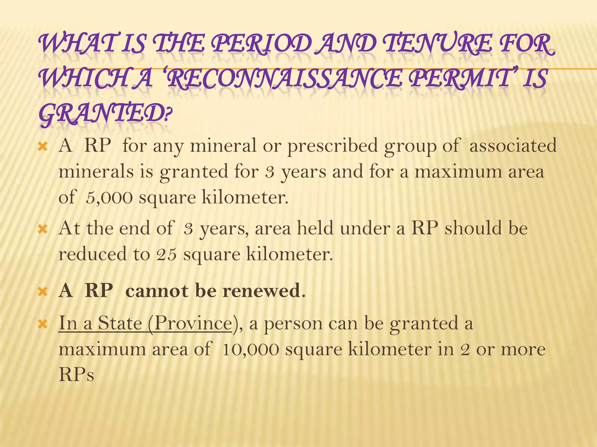 WHAT IS THE PERIOD AND TENURE FOR
WHICH A ‘RECONNAISSANCE PERMIT’ IS
GRANTED?







A RP for any mineral or prescribed group of associated
minerals is granted for 3 years and for a maximum area
of 5,000 square kilometer.
At the end of 3 years, area held under a RP should be
reduced to 25 square kilometer.
A RP cannot be renewed.
In a State (Province), a person can be granted a
maximum area of 10,000 square kilometer in 2 or more
RPs

 