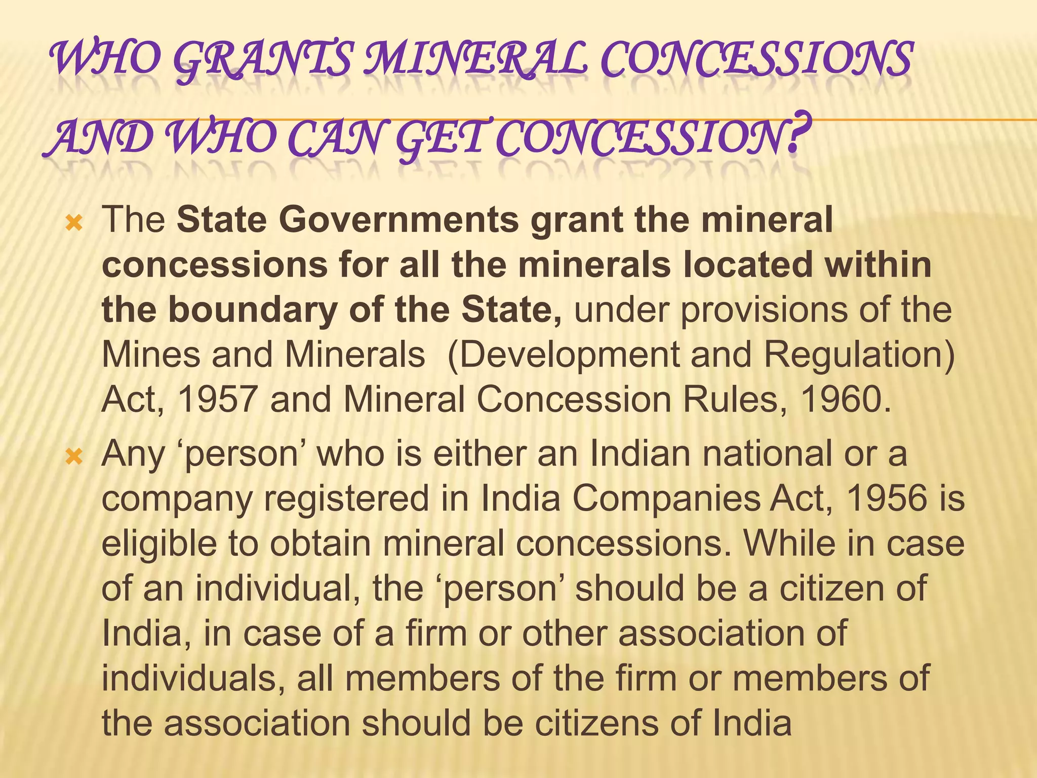 WHO GRANTS MINERAL CONCESSIONS
AND WHO CAN GET CONCESSION ?




The State Governments grant the mineral
concessions for all the minerals located within
the boundary of the State, under provisions of the
Mines and Minerals (Development and Regulation)
Act, 1957 and Mineral Concession Rules, 1960.
Any ‘person’ who is either an Indian national or a
company registered in India Companies Act, 1956 is
eligible to obtain mineral concessions. While in case
of an individual, the ‘person’ should be a citizen of
India, in case of a firm or other association of
individuals, all members of the firm or members of
the association should be citizens of India

 