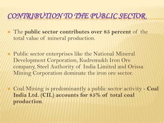 CONTRIBUTION TO THE PUBLIC SECTOR


The public sector contributes over 85 percent of the
total value of mineral production.



Public sector enterprises like the National Mineral
Development Corporation, Kudremukh Iron Ore
company, Steel Authority of India Limited and Orissa
Mining Corporation dominate the iron ore sector.



Coal Mining is predominantly a public sector activity - Coal
India Ltd. (CIL) accounts for 85% of total coal
production.

 