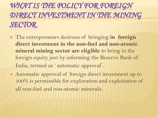 WHAT IS THE POLICY FOR FOREIGN
DIRECT INVESTMENT IN THE MINING
SECTOR


The entrepreneurs desirous of bringing in foreign
direct investment in the non-fuel and non-atomic
mineral mining sector are eligible to bring in the
foreign equity just by informing the Reserve Bank of
India, termed as ‘ automatic approval’.



Automatic approval of foreign direct investment up to
100% is permissible for exploration and exploitation of
all non-fuel and non-atomic minerals.

 