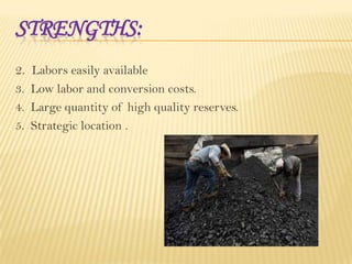 STRENGTHS:
2. Labors easily available
3. Low labor and conversion costs.
4. Large quantity of high quality reserves.
5. Strategic location .

 