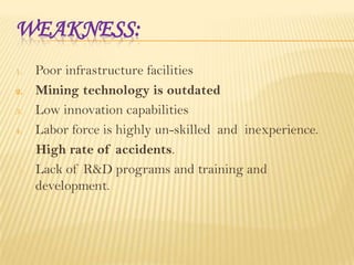 WEAKNESS:
Poor infrastructure facilities
2. Mining technology is outdated
3. Low innovation capabilities
4. Labor force is highly un-skilled and inexperience.
High rate of accidents.
5. Lack of R&D programs and training and
development.
1.

 