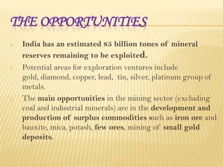 THE OPPORTUNITIES
1.

2.

3.

India has an estimated 85 billion tones of mineral
reserves remaining to be exploited.
Potential areas for exploration ventures include
gold, diamond, copper, lead, tin, silver, platinum group of
metals.
The main opportunities in the mining sector (excluding
coal and industrial minerals) are in the development and
production of surplus commodities such as iron ore and
bauxite, mica, potash, few ores, mining of small gold
deposits.

 