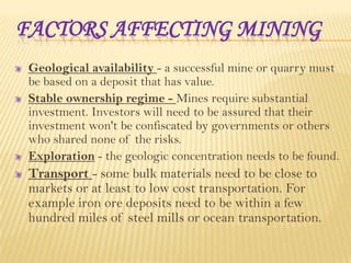 FACTORS AFFECTING MINING
Geological availability - a successful mine or quarry must
be based on a deposit that has value.
Stable ownership regime - Mines require substantial
investment. Investors will need to be assured that their
investment won't be confiscated by governments or others
who shared none of the risks.
Exploration - the geologic concentration needs to be found.

Transport - some bulk materials need to be close to
markets or at least to low cost transportation. For
example iron ore deposits need to be within a few
hundred miles of steel mills or ocean transportation.

 
