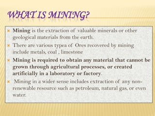WHAT IS MINING?








Mining is the extraction of valuable minerals or other
geological materials from the earth.
There are various typea of Ores recovered by mining
include metals, coal , limestone
Mining is required to obtain any material that cannot be
grown through agricultural processes, or created
artificially in a laboratory or factory.
Mining in a wider sense includes extraction of any nonrenewable resource such as petroleum, natural gas, or even
water.

 