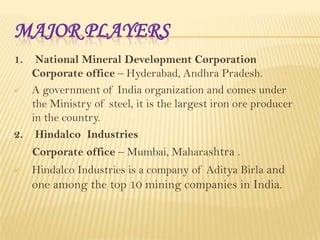 MAJOR PLAYERS
1.

National Mineral Development Corporation
Corporate office – Hyderabad, Andhra Pradesh.
 A government of India organization and comes under
the Ministry of steel, it is the largest iron ore producer
in the country.
2. Hindalco Industries
Corporate office – Mumbai, Maharashtra .


Hindalco Industries is a company of Aditya Birla and

one among the top 10 mining companies in India.

 
