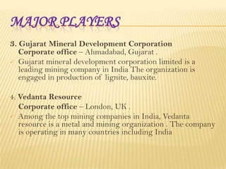 MAJOR PLAYERS
3. Gujarat Mineral Development Corporation


Corporate office – Ahmadabad, Gujarat .
Gujarat mineral development corporation limited is a
leading mining company in India The organization is
engaged in production of lignite, bauxite.

4. Vedanta Resource
Corporate office – London, UK .
 Among the top mining companies in India, Vedanta
resource is a metal and mining organization . The company
is operating in many countries including India

 