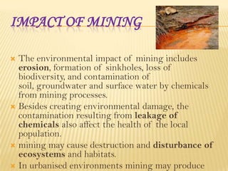 IMPACT OF MINING
The environmental impact of mining includes
erosion, formation of sinkholes, loss of
biodiversity, and contamination of
soil, groundwater and surface water by chemicals
from mining processes.
 Besides creating environmental damage, the
contamination resulting from leakage of
chemicals also affect the health of the local
population.
 mining may cause destruction and disturbance of
ecosystems and habitats.
 In urbanised environments mining may produce


 