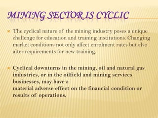 MINING SECTOR IS CYCLIC


The cyclical nature of the mining industry poses a unique
challenge for education and training institutions. Changing
market conditions not only affect enrolment rates but also
alter requirements for new training.



Cyclical downturns in the mining, oil and natural gas
industries, or in the oilfield and mining services
businesses, may have a
material adverse effect on the financial condition or
results of operations.

 