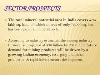 SECTOR PROSPECTS


The total mineral potential area in India covers 5.75
lakh sq. km., of which an area of only 75,000 sq. km.
has been explored in detail so far.



According to industry estimates, the mining industry
turnover is projected at $30 billion by 2012. The future
demand for mining products will be driven by a
growing Indian economy, resurging industrial
production & rapid infrastructure development.

 