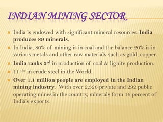 INDIAN MINING SECTOR









India is endowed with significant mineral resources. India
produces 89 minerals.
In India, 80% of mining is in coal and the balance 20% is in
various metals and other raw materials such as gold, copper.
India ranks 3rd in production of coal & lignite production.
11 the in crude steel in the World.
Over 1.1 million people are employed in the Indian
mining industry. With over 2,326 private and 292 public
operating mines in the country, minerals form 16 percent of
India's exports.

 