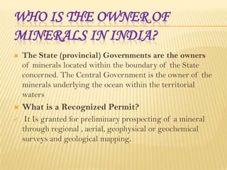 WHO IS THE OWNER OF
MINERALS IN INDIA?


The State (provincial) Governments are the owners
of minerals located within the boundary of the State
concerned. The Central Government is the owner of the
minerals underlying the ocean within the territorial
waters



What is a Recognized Permit?



It Is granted for preliminary prospecting of a mineral
through regional , aerial, geophysical or geochemical
surveys and geological mapping.

 