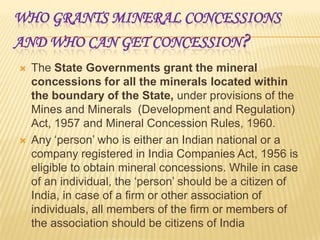 WHO GRANTS MINERAL CONCESSIONS
AND WHO CAN GET CONCESSION ?




The State Governments grant the mineral
concessions for all the minerals located within
the boundary of the State, under provisions of the
Mines and Minerals (Development and Regulation)
Act, 1957 and Mineral Concession Rules, 1960.
Any ‘person’ who is either an Indian national or a
company registered in India Companies Act, 1956 is
eligible to obtain mineral concessions. While in case
of an individual, the ‘person’ should be a citizen of
India, in case of a firm or other association of
individuals, all members of the firm or members of
the association should be citizens of India

 