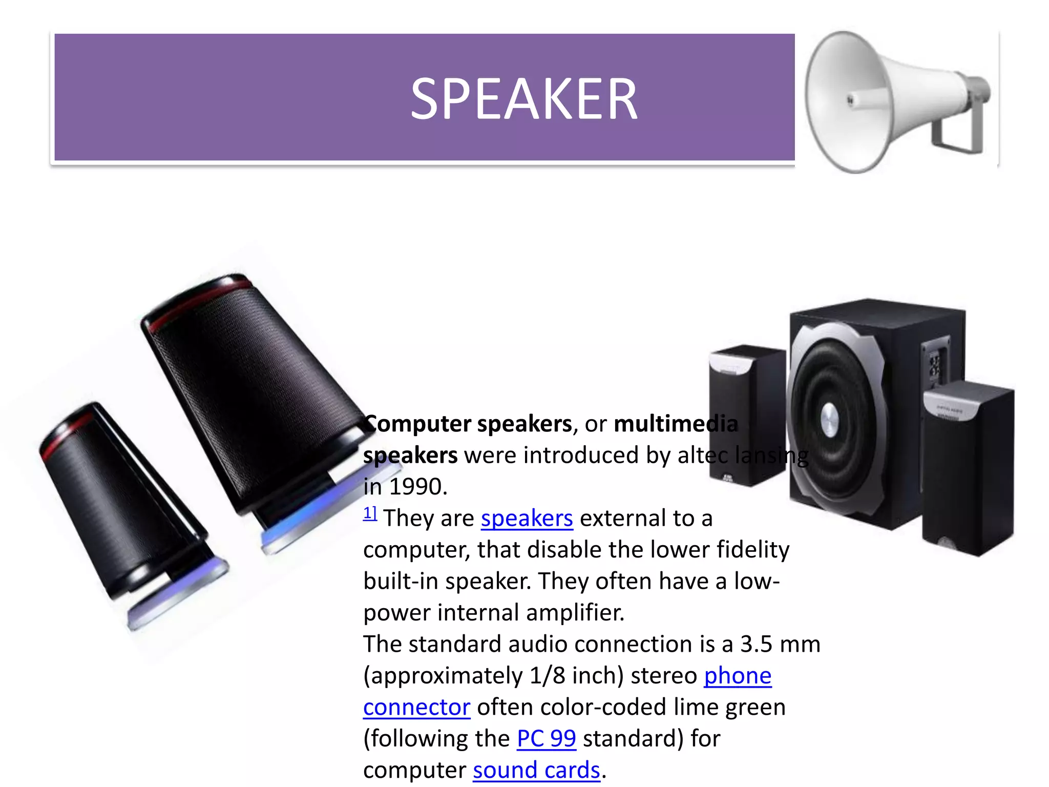 SPEAKER

Computer speakers, or multimedia
speakers were introduced by altec lansing
in 1990.
1] They are speakers external to a
computer, that disable the lower fidelity
built-in speaker. They often have a lowpower internal amplifier.
The standard audio connection is a 3.5 mm
(approximately 1/8 inch) stereo phone
connector often color-coded lime green
(following the PC 99 standard) for
computer sound cards.

 