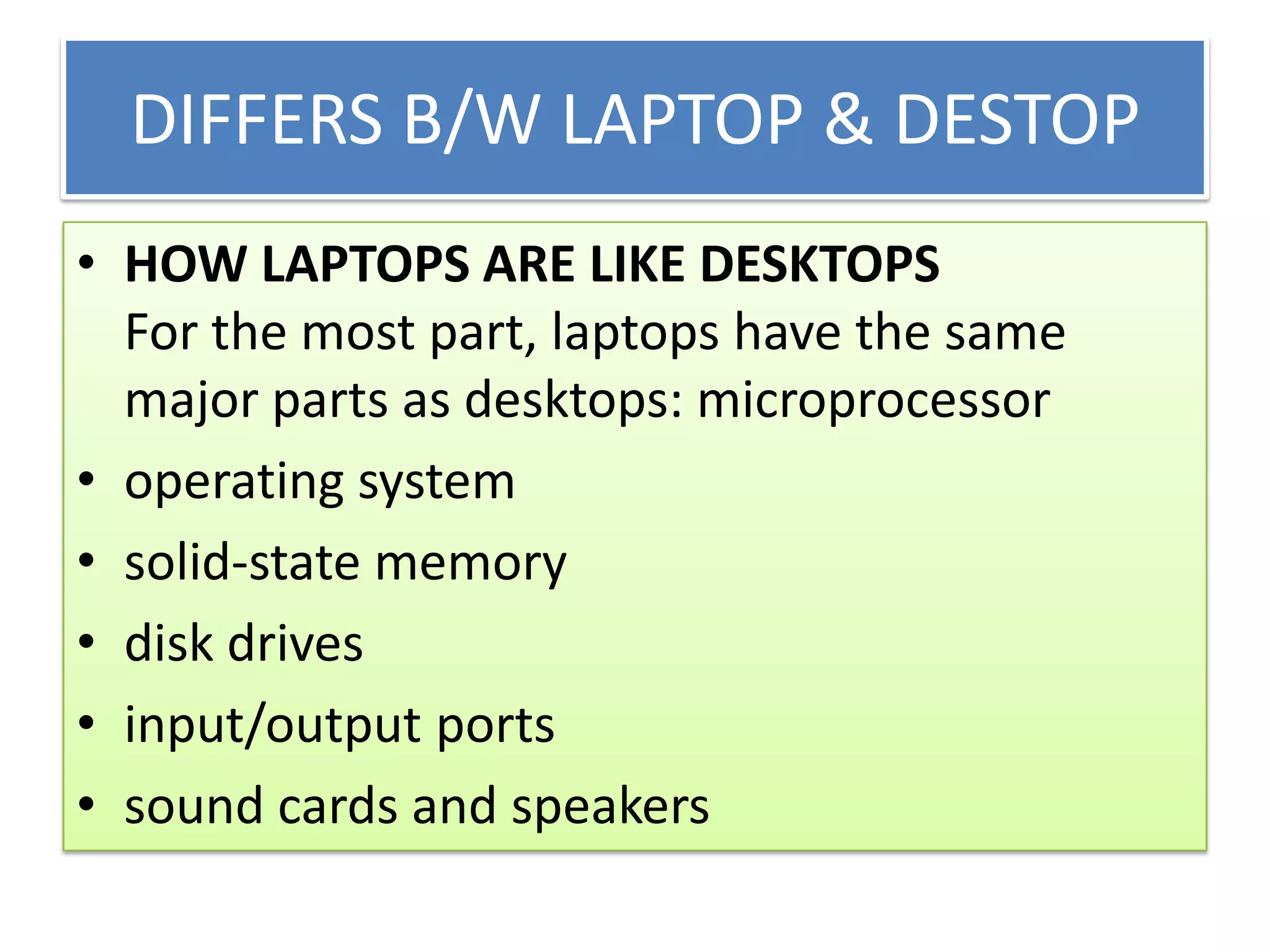 DIFFERS B/W LAPTOP & DESTOP
• HOW LAPTOPS ARE LIKE DESKTOPS
For the most part, laptops have the same
major parts as desktops: microprocessor
• operating system
• solid-state memory
• disk drives
• input/output ports
• sound cards and speakers

 