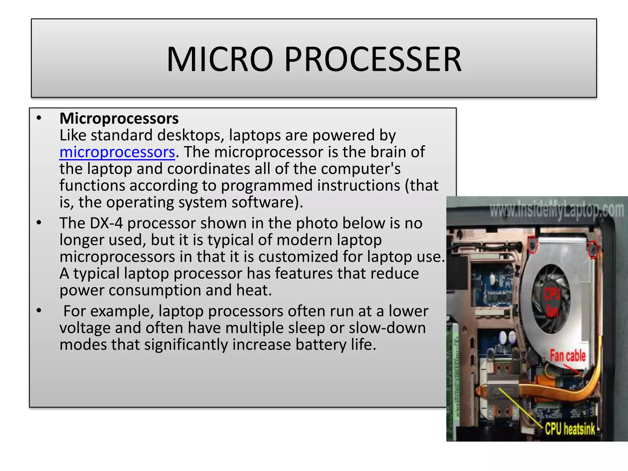 MICRO PROCESSER
• Microprocessors
Like standard desktops, laptops are powered by
microprocessors. The microprocessor is the brain of
the laptop and coordinates all of the computer's
functions according to programmed instructions (that
is, the operating system software).
• The DX-4 processor shown in the photo below is no
longer used, but it is typical of modern laptop
microprocessors in that it is customized for laptop use.
A typical laptop processor has features that reduce
power consumption and heat.
• For example, laptop processors often run at a lower
voltage and often have multiple sleep or slow-down
modes that significantly increase battery life.

 