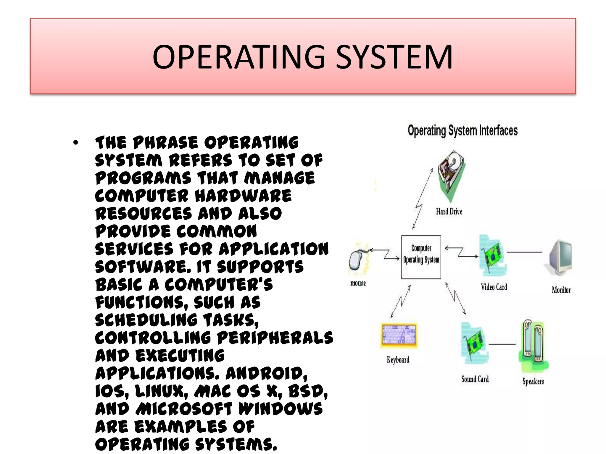 OPERATING SYSTEM
• The phrase operating
system refers to set of
programs that manage
computer hardware
resources and also
provide common
services for application
software. It supports
basic a computer's
functions, such as
scheduling tasks,
controlling peripherals
and executing
applications. Android,
iOS, Linux, Mac OS X, BSD,
and Microsoft Windows
are examples of
operating systems.

 