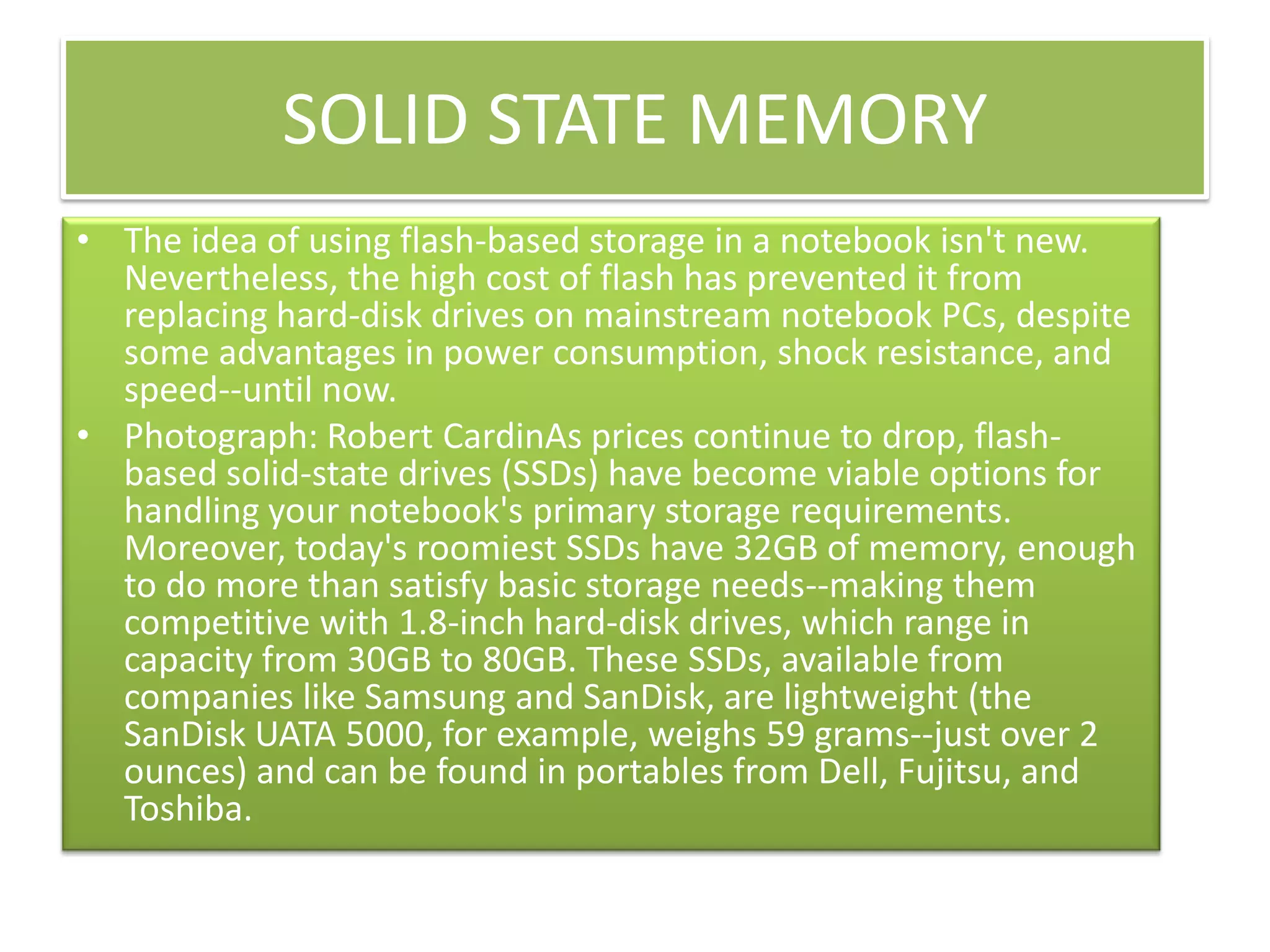SOLID STATE MEMORY
• The idea of using flash-based storage in a notebook isn't new.
Nevertheless, the high cost of flash has prevented it from
replacing hard-disk drives on mainstream notebook PCs, despite
some advantages in power consumption, shock resistance, and
speed--until now.
• Photograph: Robert CardinAs prices continue to drop, flashbased solid-state drives (SSDs) have become viable options for
handling your notebook's primary storage requirements.
Moreover, today's roomiest SSDs have 32GB of memory, enough
to do more than satisfy basic storage needs--making them
competitive with 1.8-inch hard-disk drives, which range in
capacity from 30GB to 80GB. These SSDs, available from
companies like Samsung and SanDisk, are lightweight (the
SanDisk UATA 5000, for example, weighs 59 grams--just over 2
ounces) and can be found in portables from Dell, Fujitsu, and
Toshiba.

 