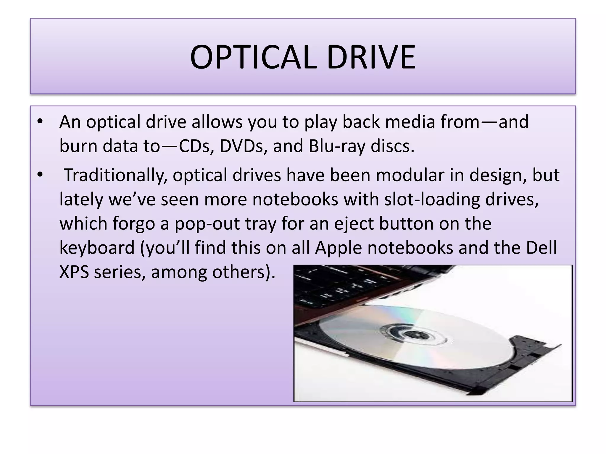 OPTICAL DRIVE
• An optical drive allows you to play back media from—and
burn data to—CDs, DVDs, and Blu-ray discs.
• Traditionally, optical drives have been modular in design, but
lately we’ve seen more notebooks with slot-loading drives,
which forgo a pop-out tray for an eject button on the
keyboard (you’ll find this on all Apple notebooks and the Dell
XPS series, among others).

 