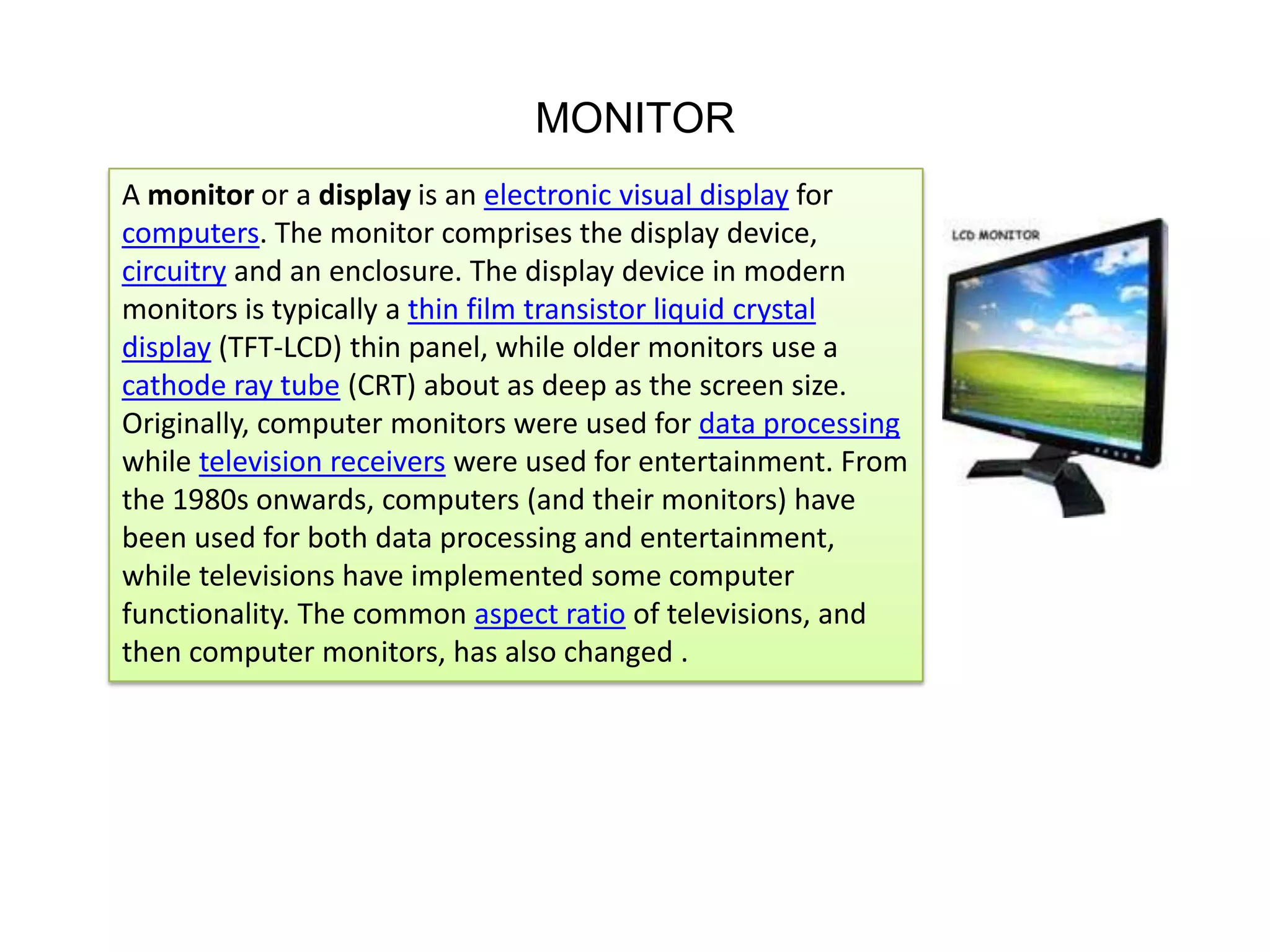 MONITOR
A monitor or a display is an electronic visual display for
computers. The monitor comprises the display device,
circuitry and an enclosure. The display device in modern
monitors is typically a thin film transistor liquid crystal
display (TFT-LCD) thin panel, while older monitors use a
cathode ray tube (CRT) about as deep as the screen size.
Originally, computer monitors were used for data processing
while television receivers were used for entertainment. From
the 1980s onwards, computers (and their monitors) have
been used for both data processing and entertainment,
while televisions have implemented some computer
functionality. The common aspect ratio of televisions, and
then computer monitors, has also changed .

 