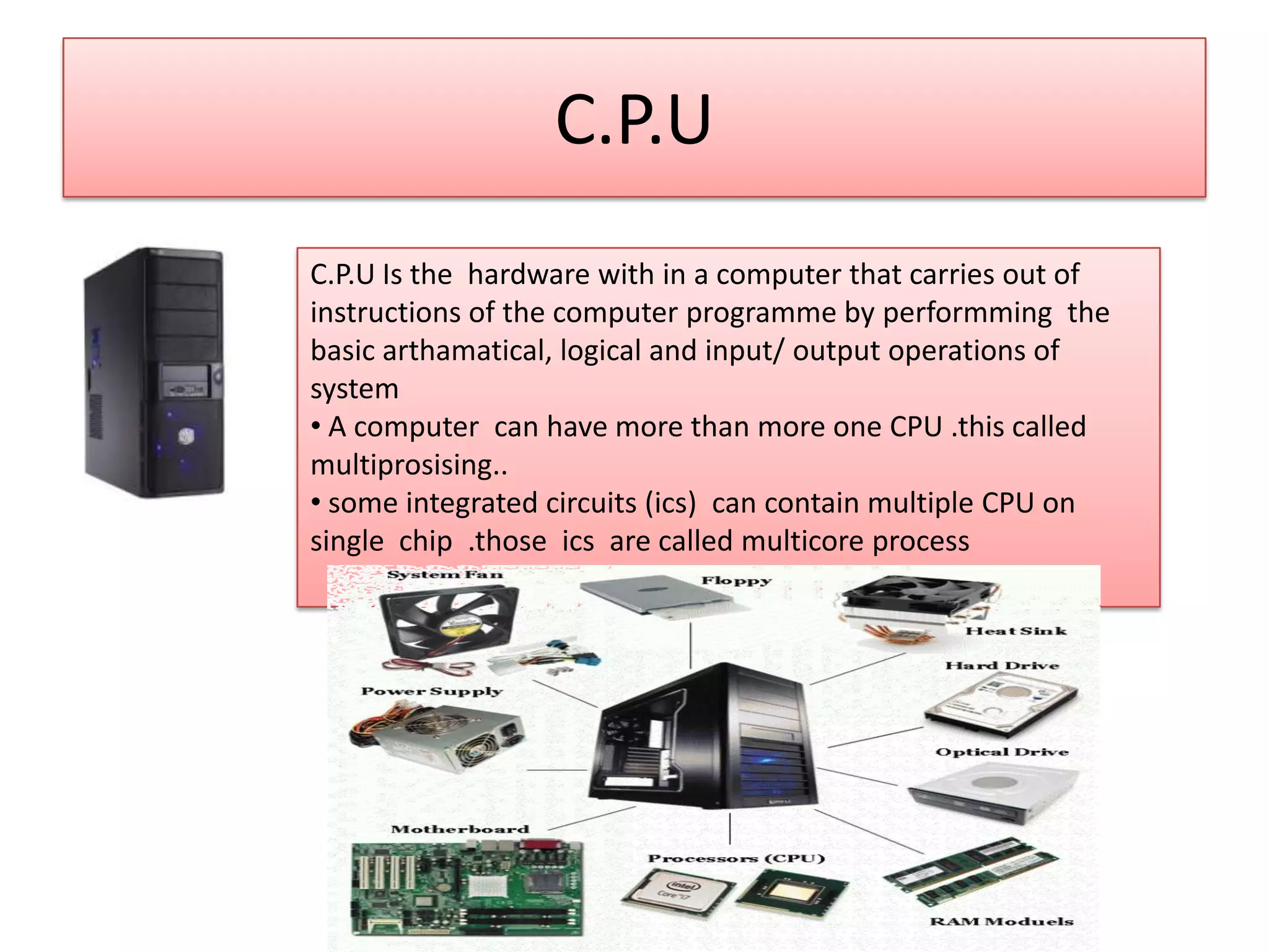 C.P.U
C.P.U Is the hardware with in a computer that carries out of
instructions of the computer programme by performming the
basic arthamatical, logical and input/ output operations of
system
• A computer can have more than more one CPU .this called
multiprosising..
• some integrated circuits (ics) can contain multiple CPU on
single chip .those ics are called multicore process

 