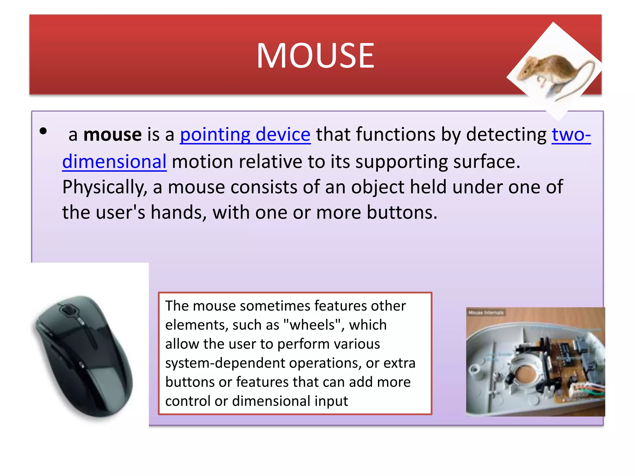 MOUSE
•

a mouse is a pointing device that functions by detecting twodimensional motion relative to its supporting surface.
Physically, a mouse consists of an object held under one of
the user's hands, with one or more buttons.

The mouse sometimes features other
elements, such as "wheels", which
allow the user to perform various
system-dependent operations, or extra
buttons or features that can add more
control or dimensional input

 
