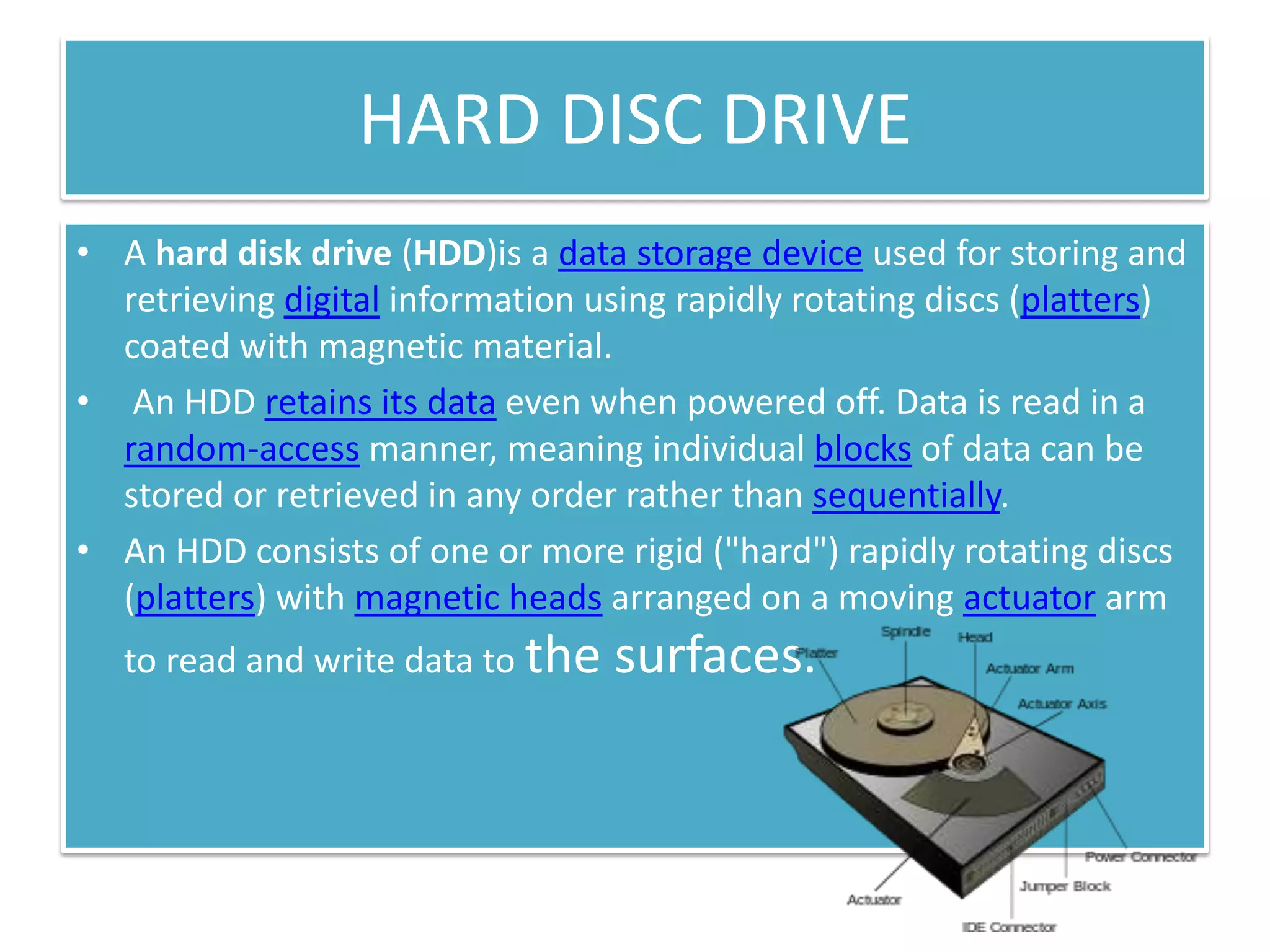 HARD DISC DRIVE
• A hard disk drive (HDD)is a data storage device used for storing and
retrieving digital information using rapidly rotating discs (platters)
coated with magnetic material.
• An HDD retains its data even when powered off. Data is read in a
random-access manner, meaning individual blocks of data can be
stored or retrieved in any order rather than sequentially.
• An HDD consists of one or more rigid ("hard") rapidly rotating discs
(platters) with magnetic heads arranged on a moving actuator arm
to read and write data to the

surfaces.

 