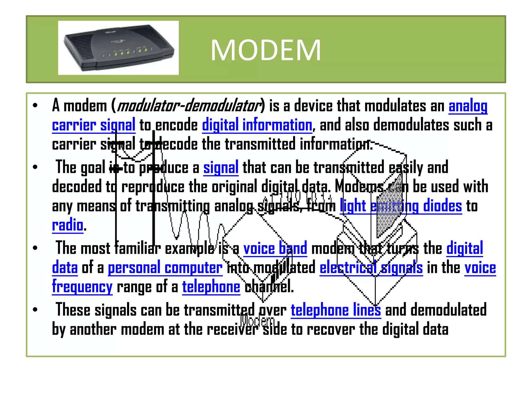 MODEM
• A modem (modulator-demodulator) is a device that modulates an analog
carrier signal to encode digital information, and also demodulates such a
carrier signal to decode the transmitted information.
• The goal is to produce a signal that can be transmitted easily and
decoded to reproduce the original digital data. Modems can be used with
any means of transmitting analog signals, from light emitting diodes to
radio.
• The most familiar example is a voice band modem that turns the digital
data of a personal computer into modulated electrical signals in the voice
frequency range of a telephone channel.
• These signals can be transmitted over telephone lines and demodulated
by another modem at the receiver side to recover the digital data

 