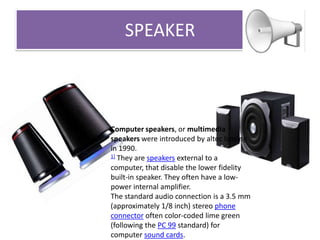 SPEAKER

Computer speakers, or multimedia
speakers were introduced by altec lansing
in 1990.
1] They are speakers external to a
computer, that disable the lower fidelity
built-in speaker. They often have a lowpower internal amplifier.
The standard audio connection is a 3.5 mm
(approximately 1/8 inch) stereo phone
connector often color-coded lime green
(following the PC 99 standard) for
computer sound cards.

 