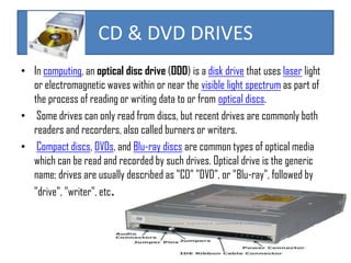 CD & DVD DRIVES
• In computing, an optical disc drive (ODD) is a disk drive that uses laser light
or electromagnetic waves within or near the visible light spectrum as part of
the process of reading or writing data to or from optical discs.
• Some drives can only read from discs, but recent drives are commonly both
readers and recorders, also called burners or writers.
• Compact discs, DVDs, and Blu-ray discs are common types of optical media
which can be read and recorded by such drives. Optical drive is the generic
name; drives are usually described as "CD" "DVD", or "Blu-ray", followed by
"drive", "writer", etc.

 