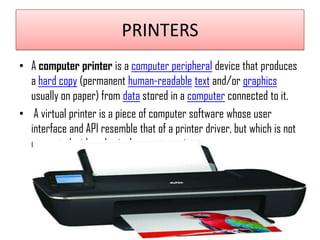 PRINTERS
• A computer printer is a computer peripheral device that produces
a hard copy (permanent human-readable text and/or graphics
usually on paper) from data stored in a computer connected to it.
• A virtual printer is a piece of computer software whose user
interface and API resemble that of a printer driver, but which is not
connected with a physical computer printer

 