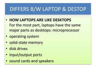 DIFFERS B/W LAPTOP & DESTOP
• HOW LAPTOPS ARE LIKE DESKTOPS
For the most part, laptops have the same
major parts as desktops: microprocessor
• operating system
• solid-state memory
• disk drives
• input/output ports
• sound cards and speakers

 