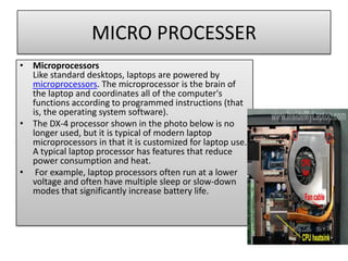 MICRO PROCESSER
• Microprocessors
Like standard desktops, laptops are powered by
microprocessors. The microprocessor is the brain of
the laptop and coordinates all of the computer's
functions according to programmed instructions (that
is, the operating system software).
• The DX-4 processor shown in the photo below is no
longer used, but it is typical of modern laptop
microprocessors in that it is customized for laptop use.
A typical laptop processor has features that reduce
power consumption and heat.
• For example, laptop processors often run at a lower
voltage and often have multiple sleep or slow-down
modes that significantly increase battery life.

 