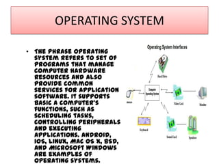 OPERATING SYSTEM
• The phrase operating
system refers to set of
programs that manage
computer hardware
resources and also
provide common
services for application
software. It supports
basic a computer's
functions, such as
scheduling tasks,
controlling peripherals
and executing
applications. Android,
iOS, Linux, Mac OS X, BSD,
and Microsoft Windows
are examples of
operating systems.

 